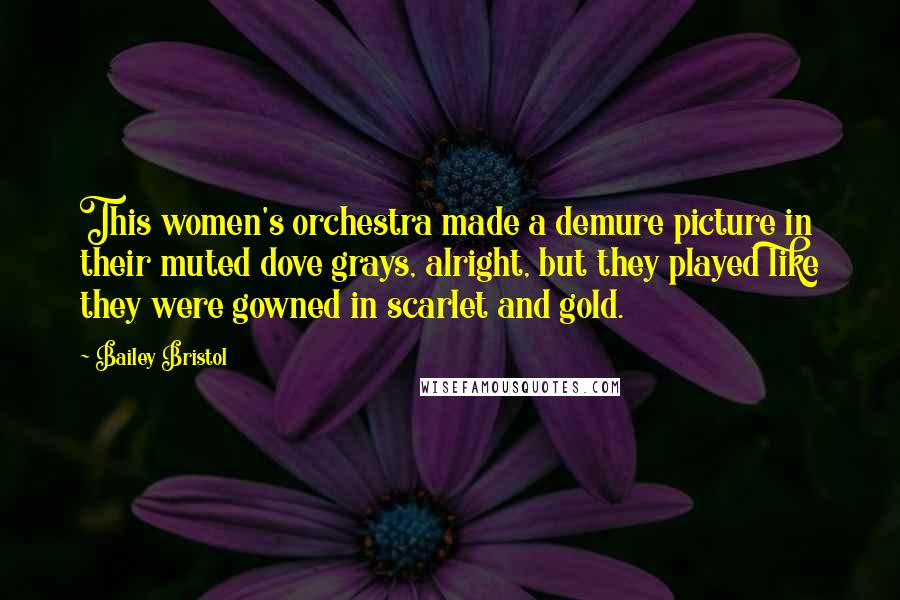 Bailey Bristol Quotes: This women's orchestra made a demure picture in their muted dove grays, alright, but they played like they were gowned in scarlet and gold.