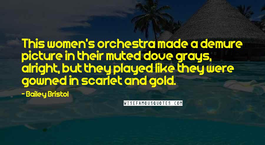 Bailey Bristol Quotes: This women's orchestra made a demure picture in their muted dove grays, alright, but they played like they were gowned in scarlet and gold.