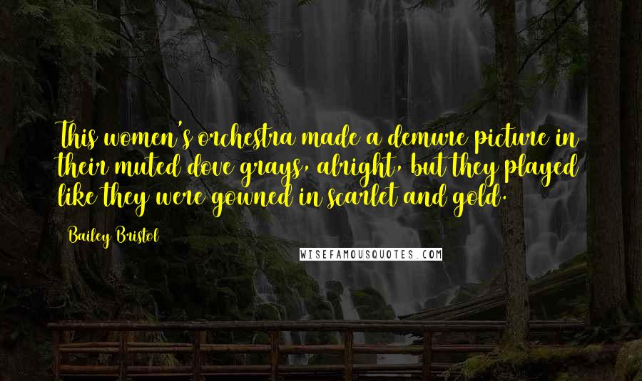 Bailey Bristol Quotes: This women's orchestra made a demure picture in their muted dove grays, alright, but they played like they were gowned in scarlet and gold.