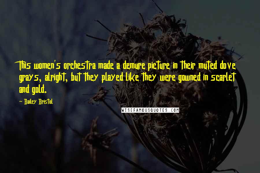 Bailey Bristol Quotes: This women's orchestra made a demure picture in their muted dove grays, alright, but they played like they were gowned in scarlet and gold.