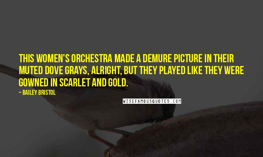 Bailey Bristol Quotes: This women's orchestra made a demure picture in their muted dove grays, alright, but they played like they were gowned in scarlet and gold.