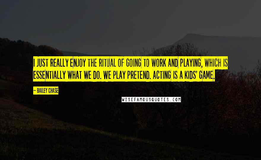 Bailey Chase Quotes: I just really enjoy the ritual of going to work and playing, which is essentially what we do. We play pretend. Acting is a kids' game.