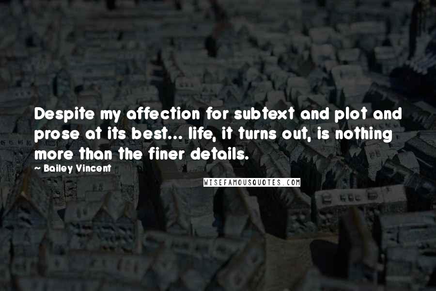 Bailey Vincent Quotes: Despite my affection for subtext and plot and prose at its best... life, it turns out, is nothing more than the finer details.