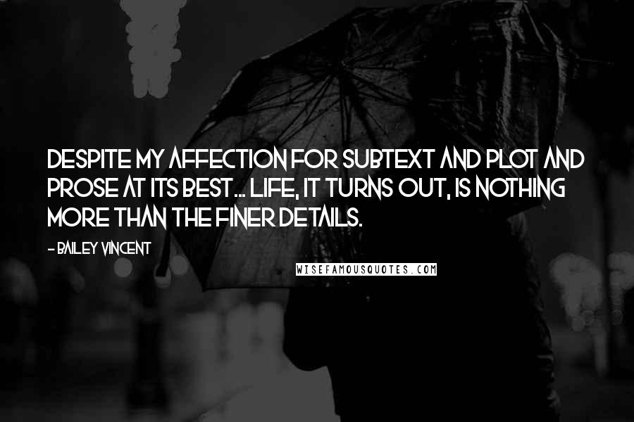 Bailey Vincent Quotes: Despite my affection for subtext and plot and prose at its best... life, it turns out, is nothing more than the finer details.