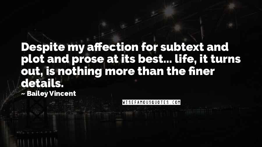 Bailey Vincent Quotes: Despite my affection for subtext and plot and prose at its best... life, it turns out, is nothing more than the finer details.