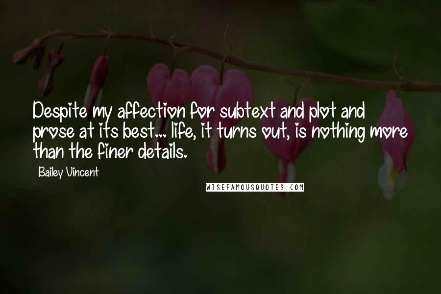 Bailey Vincent Quotes: Despite my affection for subtext and plot and prose at its best... life, it turns out, is nothing more than the finer details.