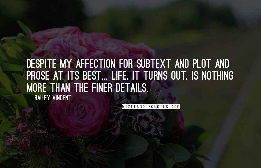 Bailey Vincent Quotes: Despite my affection for subtext and plot and prose at its best... life, it turns out, is nothing more than the finer details.