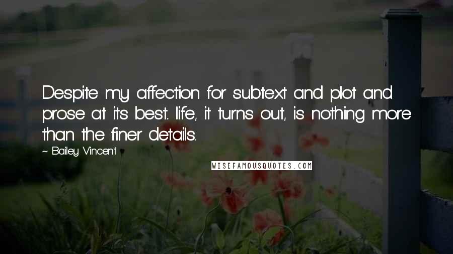 Bailey Vincent Quotes: Despite my affection for subtext and plot and prose at its best... life, it turns out, is nothing more than the finer details.