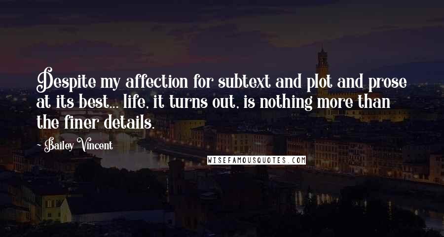 Bailey Vincent Quotes: Despite my affection for subtext and plot and prose at its best... life, it turns out, is nothing more than the finer details.