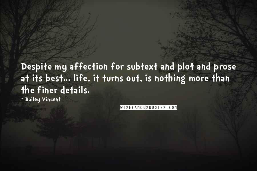 Bailey Vincent Quotes: Despite my affection for subtext and plot and prose at its best... life, it turns out, is nothing more than the finer details.