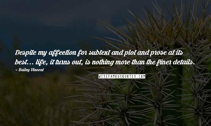 Bailey Vincent Quotes: Despite my affection for subtext and plot and prose at its best... life, it turns out, is nothing more than the finer details.