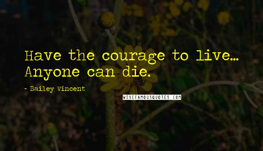 Bailey Vincent Quotes: Have the courage to live... Anyone can die.
