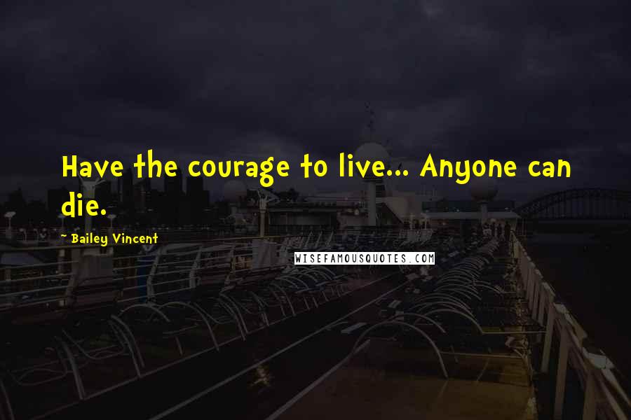 Bailey Vincent Quotes: Have the courage to live... Anyone can die.