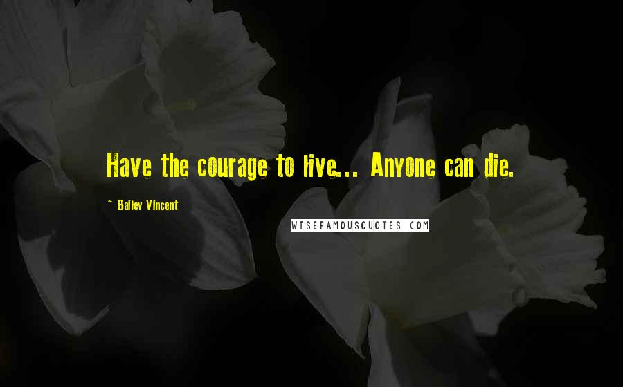 Bailey Vincent Quotes: Have the courage to live... Anyone can die.