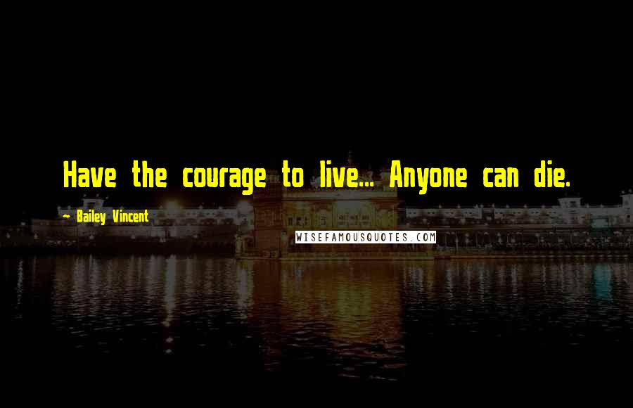 Bailey Vincent Quotes: Have the courage to live... Anyone can die.