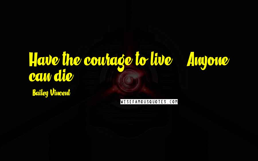 Bailey Vincent Quotes: Have the courage to live... Anyone can die.