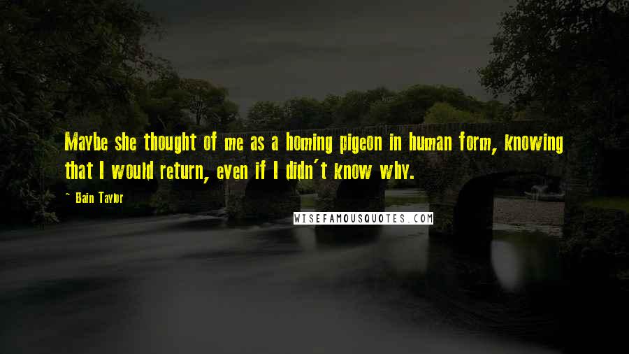 Bain Taylor Quotes: Maybe she thought of me as a homing pigeon in human form, knowing that I would return, even if I didn't know why.