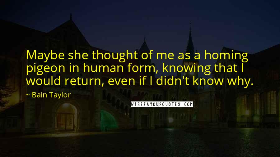 Bain Taylor Quotes: Maybe she thought of me as a homing pigeon in human form, knowing that I would return, even if I didn't know why.