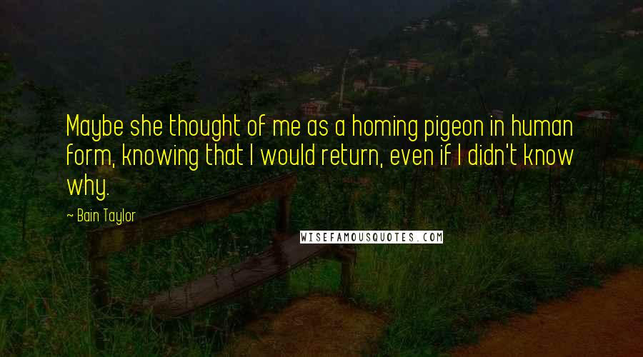 Bain Taylor Quotes: Maybe she thought of me as a homing pigeon in human form, knowing that I would return, even if I didn't know why.