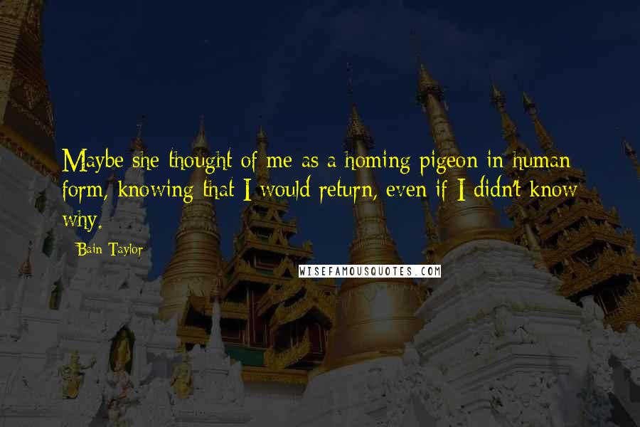 Bain Taylor Quotes: Maybe she thought of me as a homing pigeon in human form, knowing that I would return, even if I didn't know why.