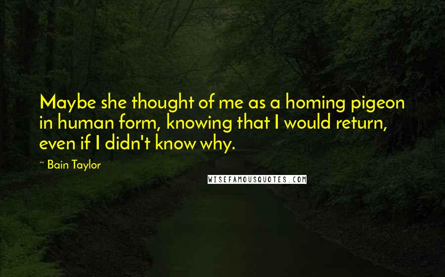 Bain Taylor Quotes: Maybe she thought of me as a homing pigeon in human form, knowing that I would return, even if I didn't know why.