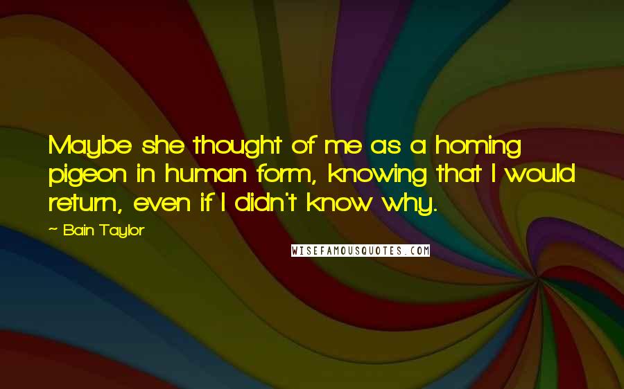 Bain Taylor Quotes: Maybe she thought of me as a homing pigeon in human form, knowing that I would return, even if I didn't know why.