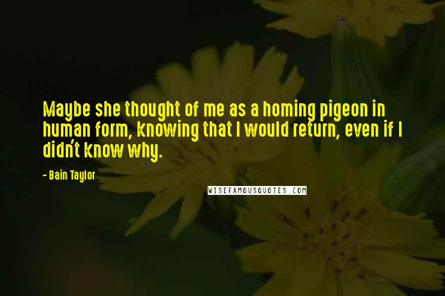 Bain Taylor Quotes: Maybe she thought of me as a homing pigeon in human form, knowing that I would return, even if I didn't know why.