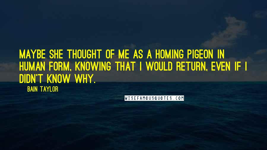 Bain Taylor Quotes: Maybe she thought of me as a homing pigeon in human form, knowing that I would return, even if I didn't know why.