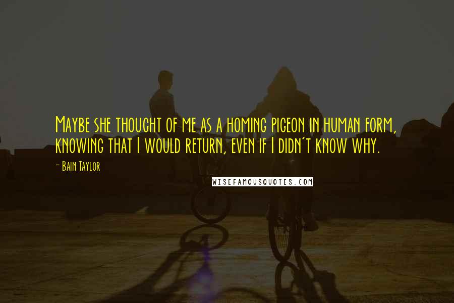 Bain Taylor Quotes: Maybe she thought of me as a homing pigeon in human form, knowing that I would return, even if I didn't know why.