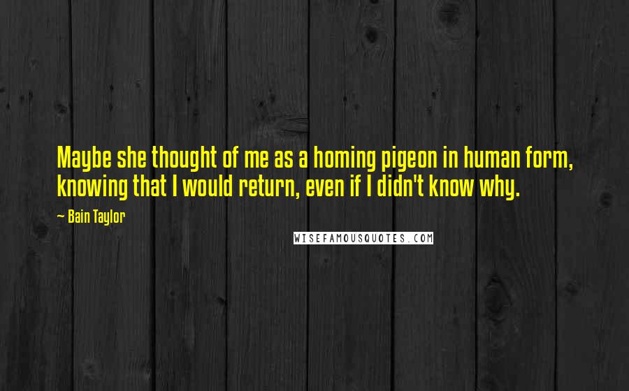 Bain Taylor Quotes: Maybe she thought of me as a homing pigeon in human form, knowing that I would return, even if I didn't know why.