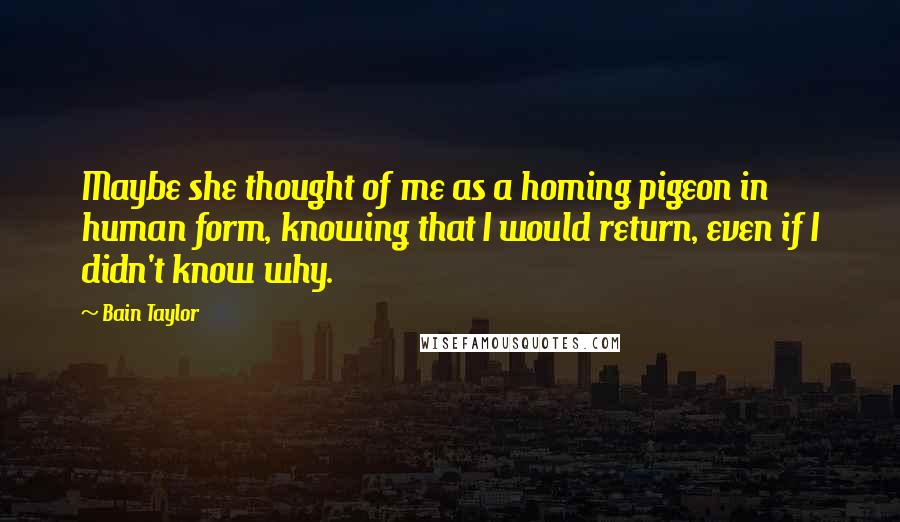 Bain Taylor Quotes: Maybe she thought of me as a homing pigeon in human form, knowing that I would return, even if I didn't know why.