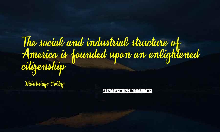 Bainbridge Colby Quotes: The social and industrial structure of America is founded upon an enlightened citizenship.