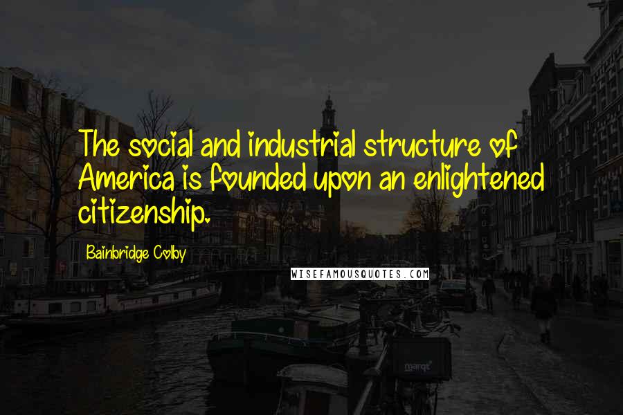 Bainbridge Colby Quotes: The social and industrial structure of America is founded upon an enlightened citizenship.