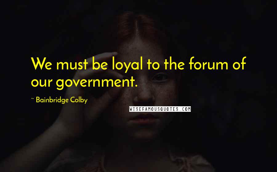 Bainbridge Colby Quotes: We must be loyal to the forum of our government.