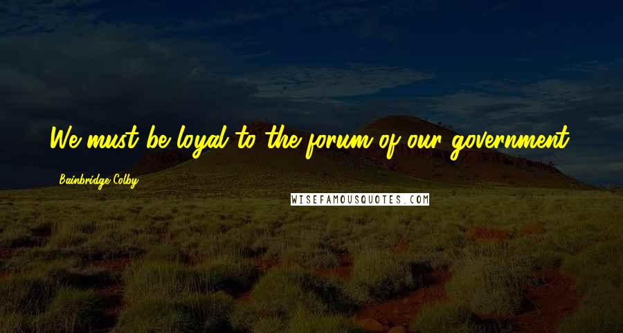 Bainbridge Colby Quotes: We must be loyal to the forum of our government.