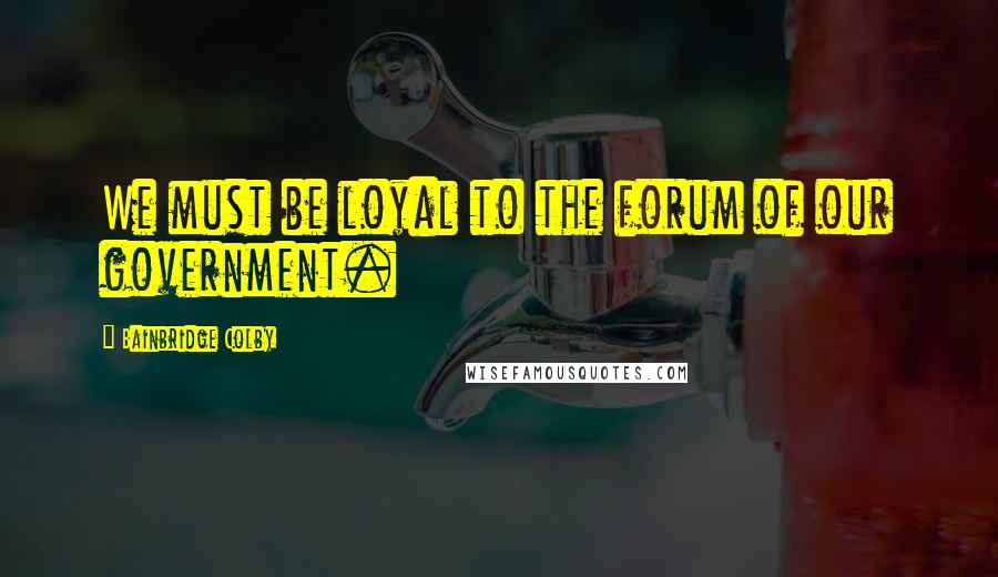 Bainbridge Colby Quotes: We must be loyal to the forum of our government.