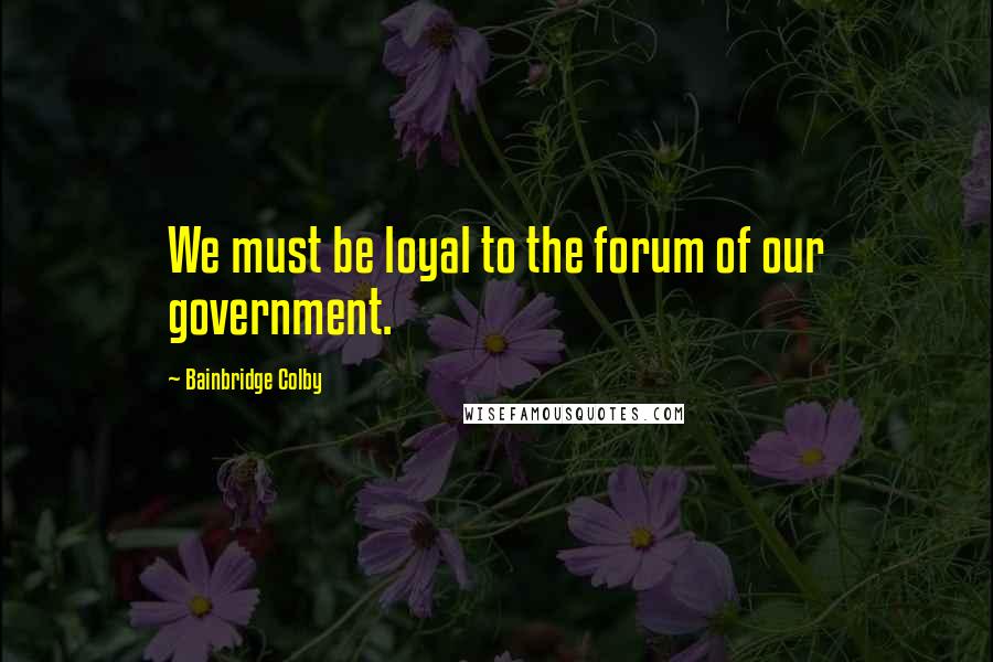 Bainbridge Colby Quotes: We must be loyal to the forum of our government.