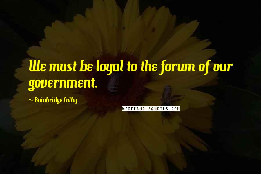 Bainbridge Colby Quotes: We must be loyal to the forum of our government.