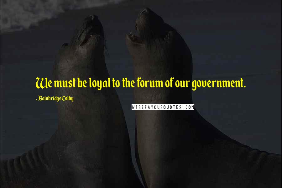 Bainbridge Colby Quotes: We must be loyal to the forum of our government.