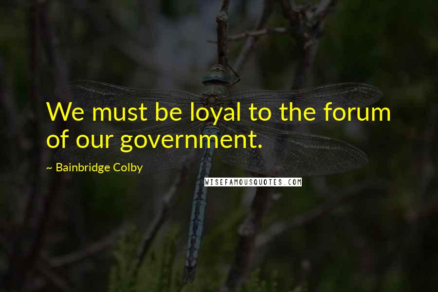 Bainbridge Colby Quotes: We must be loyal to the forum of our government.