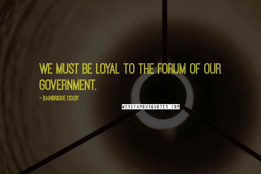 Bainbridge Colby Quotes: We must be loyal to the forum of our government.