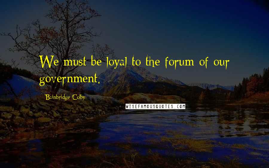 Bainbridge Colby Quotes: We must be loyal to the forum of our government.