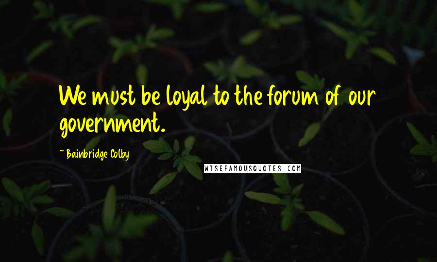 Bainbridge Colby Quotes: We must be loyal to the forum of our government.