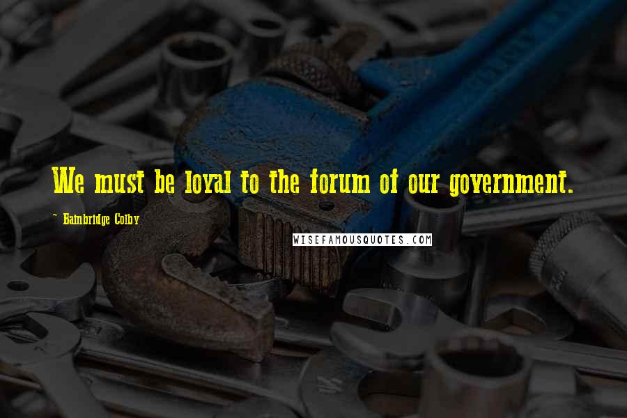 Bainbridge Colby Quotes: We must be loyal to the forum of our government.