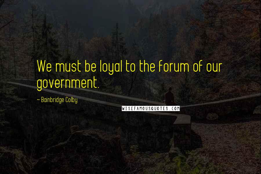 Bainbridge Colby Quotes: We must be loyal to the forum of our government.