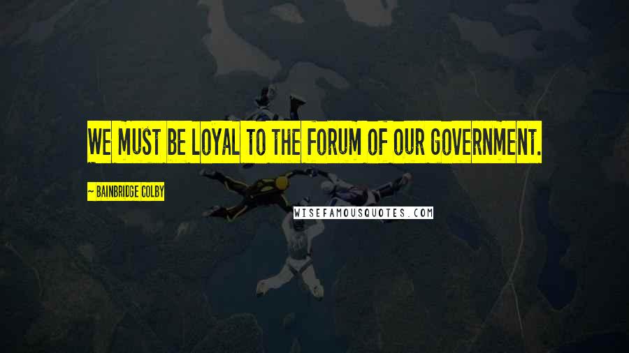 Bainbridge Colby Quotes: We must be loyal to the forum of our government.