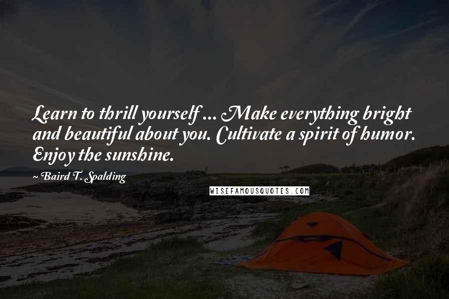 Baird T. Spalding Quotes: Learn to thrill yourself ... Make everything bright and beautiful about you. Cultivate a spirit of humor. Enjoy the sunshine.