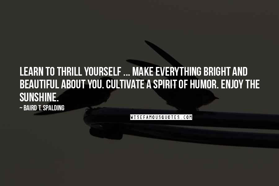 Baird T. Spalding Quotes: Learn to thrill yourself ... Make everything bright and beautiful about you. Cultivate a spirit of humor. Enjoy the sunshine.