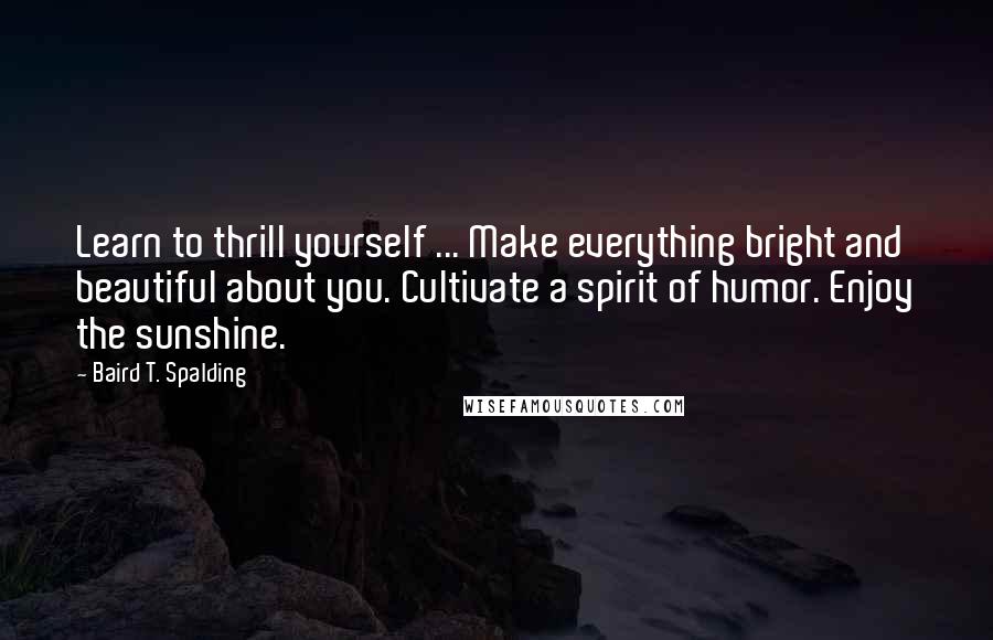 Baird T. Spalding Quotes: Learn to thrill yourself ... Make everything bright and beautiful about you. Cultivate a spirit of humor. Enjoy the sunshine.