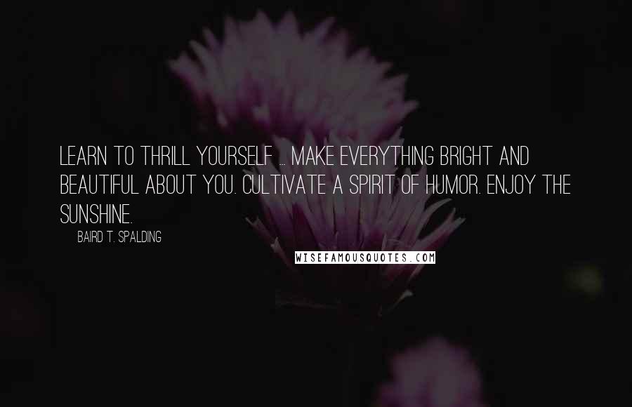 Baird T. Spalding Quotes: Learn to thrill yourself ... Make everything bright and beautiful about you. Cultivate a spirit of humor. Enjoy the sunshine.